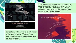 THE ANCHORED ANGEL: SELECTED
WRITINGS BY JOSÉ GARCIA VILLA
reintroduces the work of the celebrated
writer to the United States.
Doveglion,” which was a combination
of the words “dove,” “eagle,” and
“lion” and was what he believed was
his true persona.
 