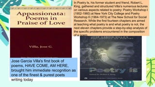 Jose Garcia Villa's first book of
poems, HAVE COME, AM HERE,
brought him immediate recognition as
one of the finest & purest poets
writing today
In Poetry Is, his former student and friend, Robert L.
King, gathered and structured Villa’s numerous lectures
on various aspects related to poetry: Poetry Workshop I
(1952-1960) at New York City College and Poetry
Workshop II (1964-1973) at The New School for Social
Research. While the first fourteen chapters are aimed
at teaching what poetry is and what poetry is not, the
next eleven chapters provide a step-by-step analysis of
the specific problems encountered in the composition
of a poem.
 