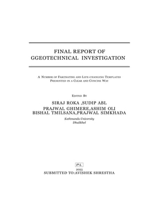 P L
FINAL REPORT OF
GGEOTECHNICAL INVESTIGATION
A NUMBER OF FASCINATING AND LIFE-CHANGING TEMPLATES
PRESENTED IN A CLEAR AND CONCISE WAY
EDITED BY
SIRAJ ROKA ,SUDIP ABL
PRAJWAL GHIMERE,ASHIM OLI
BISHAL TMILSANA,PRAJWAL SIMKHADA
Kathmandu University
Dhulikhel
2023
SUBMITTED TO:AVISHEK SHRESTHA
 