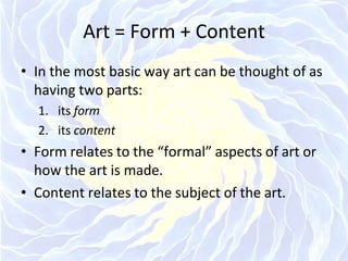 Art = Form + Content
• In the most basic way art can be thought of as
having two parts:
1. its form
2. its content
• Form relates to the “formal” aspects of art or
how the art is made.
• Content relates to the subject of the art.
 