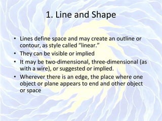 1. Line and Shape
• Lines define space and may create an outline or
contour, as style called “linear.”
• They can be visible or implied
• It may be two-dimensional, three-dimensional (as
with a wire), or suggested or implied.
• Wherever there is an edge, the place where one
object or plane appears to end and other object
or space
 