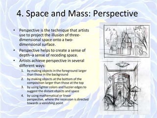 4. Space and Mass: Perspective
• Perspective is the technique that artists
use to project the illusion of three-
dimensional space onto a two-
dimensional surface.
• Perspective helps to create a sense of
depth–a sense of receding space.
• Artists achieve perspective in several
different ways:
1. by making objects in the foreground larger
than those in the background
2. by making objects at the bottom of the
composition larger than those at the top
3. by using lighter colors and fuzzier edges to
suggest the distant objects and space
4. by using mathematical or linear
perspective, where the recession is directed
towards a vanishing point.
 