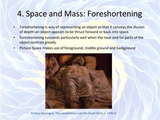4. Space and Mass: Foreshortening
• Foreshortening is way of representing an object so that it conveys the illusion
of depth–an object appears to be thrust forward or back into space.
• Foreshortening succeeds particularly well when the near and far parts of the
object contrast greatly.
• Picture Space makes use of foreground, middle ground and background
Andrea Mantegna, The Lamentation over the Dead Christ, c. 1490 CE
 