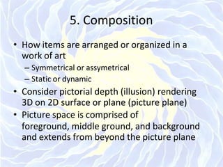 5. Composition
• How items are arranged or organized in a
work of art
– Symmetrical or assymetrical
– Static or dynamic
• Consider pictorial depth (illusion) rendering
3D on 2D surface or plane (picture plane)
• Picture space is comprised of
foreground, middle ground, and background
and extends from beyond the picture plane
 