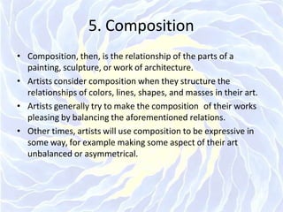 5. Composition
• Composition, then, is the relationship of the parts of a
painting, sculpture, or work of architecture.
• Artists consider composition when they structure the
relationships of colors, lines, shapes, and masses in their art.
• Artists generally try to make the composition of their works
pleasing by balancing the aforementioned relations.
• Other times, artists will use composition to be expressive in
some way, for example making some aspect of their art
unbalanced or asymmetrical.
 