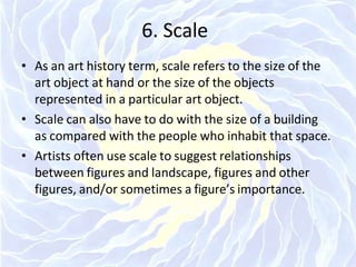 6. Scale
• As an art history term, scale refers to the size of the
art object at hand or the size of the objects
represented in a particular art object.
• Scale can also have to do with the size of a building
as compared with the people who inhabit that space.
• Artists often use scale to suggest relationships
between figures and landscape, figures and other
figures, and/or sometimes a figure’s importance.
 