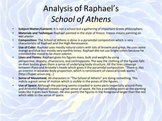 Analysis of Raphael’s
School of Athens
• Subject Matter/Content: It is not a school but a gathering of important Greek philosophers.
• Materials and Technique: Raphael painted in the style of fresco. Fresco means painting on
wet plaster.
• Composition: The School of Athens is done in a pyramidal composition which is very
characteristic of Raphael and the High Renaissance.
• Use of Color: Raphael uses mostly natural colors with lots of browns and greys. He uses some
orange and blue but mostly very earthly tones. Raphael did not use bright colors because he
intended the mood to be more solemn.
• Lines and Forms: Raphael gives his figures mass, bulk and weight by using
perspective, drapery, chiaroscuro, and contropposto. The way the clothing of the figures falls
on their bodies gives them a sense of underlying body structure. All the lines converge
between Plato and Aristotle's heads which gives it the pyramidal composition. "There is also
an interest in accurate body proportion, which is reminiscent of classical Greek works."
(http://hyper.vcsun.org...)
• Sense of Movement: All characters in "The School of Athens" are doing something. This
indicts a great sense of motion which is visible in the poses of the figures.
• Use of Space: Although the painting seems crowded in some parts (especially around Plato
and Aristotle) Raphael creates a great sense of space. He has a vanishing point so the painting
looks like it goes back forever. He also paints the figures in the foreground larger than the rest
which adds to the sense of space.
 
