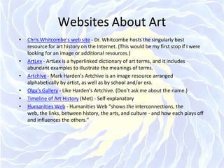 Websites About Art
• Chris Whitcombe’s web site - Dr. Whitcombe hosts the singularly best
resource for art history on the Internet. (This would be my first stop if I were
looking for an image or additional resources.)
• ArtLex - ArtLex is a hyperlinked dictionary of art terms, and it includes
abundant examples to illustrate the meanings of terms.
• Artchive - Mark Harden’s Artchive is an image resource arranged
alphabetically by artist, as well as by school and/or era.
• Olga’s Gallery - Like Harden’s Artchive. (Don’t ask me about the name.)
• Timeline of Art History (Met) - Self-explanatory
• Humanities Web - Humanities Web “shows the interconnections, the
web, the links, between history, the arts, and culture - and how each plays off
and influences the others.”
 