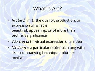 What is Art?
• Art (art), n. 1. the quality, production, or
expression of what is
beautiful, appealing, or of more than
ordinary significance
• Work of art = visual expression of an idea
• Medium = a particular material, along with
its accompanying technique (plural =
media)
 