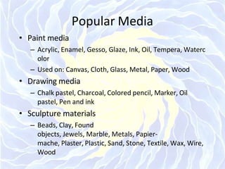 Popular Media
• Paint media
– Acrylic, Enamel, Gesso, Glaze, Ink, Oil, Tempera, Waterc
olor
– Used on: Canvas, Cloth, Glass, Metal, Paper, Wood
• Drawing media
– Chalk pastel, Charcoal, Colored pencil, Marker, Oil
pastel, Pen and ink
• Sculpture materials
– Beads, Clay, Found
objects, Jewels, Marble, Metals, Papier-
mache, Plaster, Plastic, Sand, Stone, Textile, Wax, Wire,
Wood
 