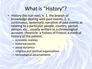What is “History”?
• History (his-tuh-ree), n. 1. the branch of
knowledge dealing with past events. 2. a
continuous, systematic narrative of past events as
relating to a particular people, country, period,
person, etc., usually written as a chronological
account; chronicle: a history of France; a medical
history of the patient.
– economic realities
– historical events
– social dynamics
– religious and spiritual organizations
– technological advancements
 