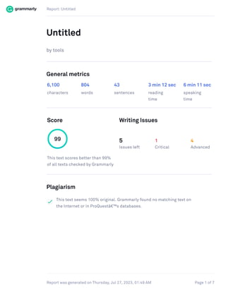 Report: Untitled
Page 1 of 7
Report was generated on Thursday, Jul 27, 2023, 01:49 AM
Untitled
by tools
General metrics
6,100 804 43 3 min 12 sec 6 min 11 sec
characters words sentences reading
time
speaking
time
Score Writing Issues
99
This text scores better than 99%
of all texts checked by Grammarly
5
Issues left
1
Critical
4
Advanced
Plagiarism
This text seems 100% original. Grammarly found no matching text on
the Internet or in ProQuestâ€™s databases.
 