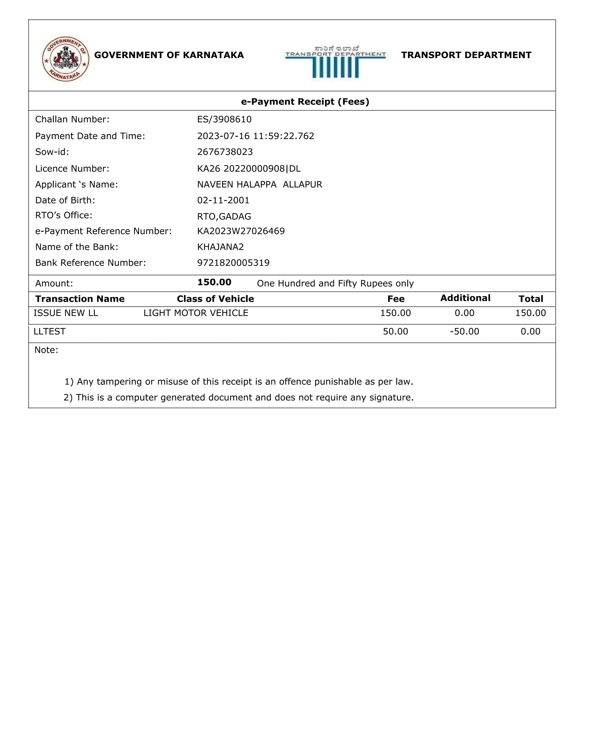 GOVERNMENT OF KARNATAKA TRANSPORT DEPARTMENT
e-Payment Receipt (Fees)
Challan Number:
Payment Date and Time:
Sow-id:
Licence Number:
Applicant ‘s Name:
Date of Birth:
RTO’s Office:
e-Payment Reference Number:
Name of the Bank:
Bank Reference Number:
Amount:
Transaction Name Class of Vehicle Fee Additional Total
KA26 20220000908|DL
NAVEEN HALAPPA ALLAPUR
KHAJANA2
9721820005319
150.00
RTO,GADAG
02-11-2001
2676738023
ES/3908610
2023-07-16 11:59:22.762
KA2023W27026469
One Hundred and Fifty Rupees only
ISSUE NEW LL LIGHT MOTOR VEHICLE 150.00 0.00 150.00
LLTEST 50.00 -50.00 0.00
Note:
1) Any tampering or misuse of this receipt is an offence punishable as per law.
2) This is a computer generated document and does not require any signature.