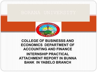 COLLEGE OF BUSINESSS AND
ECONOMICS DEPARTMENT OF
ACCOUNTING AND FINANCE
INTERNSHIP PRACTICAL
ATTACHMENT REPORT IN BUNNA
BANK IN YABELO BRANCH
BORANA UNIVERSITY
 