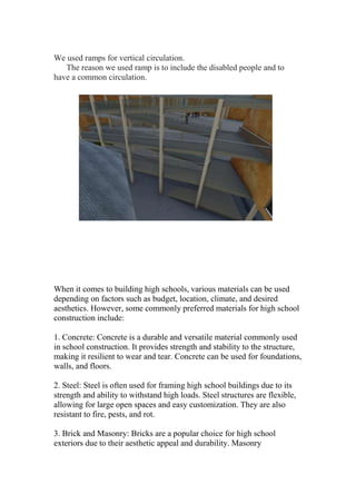 We used ramps for vertical circulation.
The reason we used ramp is to include the disabled people and to
have a common circulation.
When it comes to building high schools, various materials can be used
depending on factors such as budget, location, climate, and desired
aesthetics. However, some commonly preferred materials for high school
construction include:
1. Concrete: Concrete is a durable and versatile material commonly used
in school construction. It provides strength and stability to the structure,
making it resilient to wear and tear. Concrete can be used for foundations,
walls, and floors.
2. Steel: Steel is often used for framing high school buildings due to its
strength and ability to withstand high loads. Steel structures are flexible,
allowing for large open spaces and easy customization. They are also
resistant to fire, pests, and rot.
3. Brick and Masonry: Bricks are a popular choice for high school
exteriors due to their aesthetic appeal and durability. Masonry
 