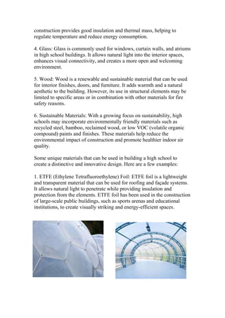 construction provides good insulation and thermal mass, helping to
regulate temperature and reduce energy consumption.
4. Glass: Glass is commonly used for windows, curtain walls, and atriums
in high school buildings. It allows natural light into the interior spaces,
enhances visual connectivity, and creates a more open and welcoming
environment.
5. Wood: Wood is a renewable and sustainable material that can be used
for interior finishes, doors, and furniture. It adds warmth and a natural
aesthetic to the building. However, its use in structural elements may be
limited to specific areas or in combination with other materials for fire
safety reasons.
6. Sustainable Materials: With a growing focus on sustainability, high
schools may incorporate environmentally friendly materials such as
recycled steel, bamboo, reclaimed wood, or low VOC (volatile organic
compound) paints and finishes. These materials help reduce the
environmental impact of construction and promote healthier indoor air
quality.
Some unique materials that can be used in building a high school to
create a distinctive and innovative design. Here are a few examples:
1. ETFE (Ethylene Tetrafluoroethylene) Foil: ETFE foil is a lightweight
and transparent material that can be used for roofing and façade systems.
It allows natural light to penetrate while providing insulation and
protection from the elements. ETFE foil has been used in the construction
of large-scale public buildings, such as sports arenas and educational
institutions, to create visually striking and energy-efficient spaces.
 