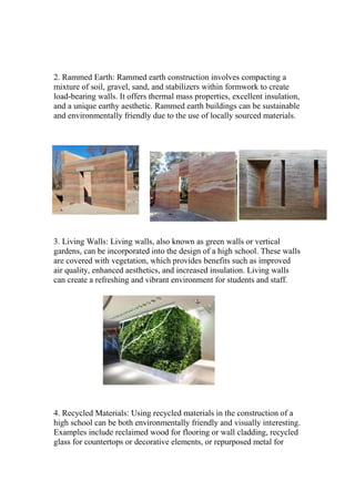 2. Rammed Earth: Rammed earth construction involves compacting a
mixture of soil, gravel, sand, and stabilizers within formwork to create
load-bearing walls. It offers thermal mass properties, excellent insulation,
and a unique earthy aesthetic. Rammed earth buildings can be sustainable
and environmentally friendly due to the use of locally sourced materials.
3. Living Walls: Living walls, also known as green walls or vertical
gardens, can be incorporated into the design of a high school. These walls
are covered with vegetation, which provides benefits such as improved
air quality, enhanced aesthetics, and increased insulation. Living walls
can create a refreshing and vibrant environment for students and staff.
4. Recycled Materials: Using recycled materials in the construction of a
high school can be both environmentally friendly and visually interesting.
Examples include reclaimed wood for flooring or wall cladding, recycled
glass for countertops or decorative elements, or repurposed metal for
 