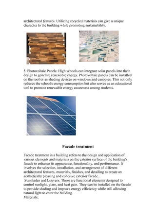 architectural features. Utilizing recycled materials can give a unique
character to the building while promoting sustainability.
5. Photovoltaic Panels: High schools can integrate solar panels into their
design to generate renewable energy. Photovoltaic panels can be installed
on the roof or as shading devices on windows and canopies. This not only
reduces the school's energy consumption but also serves as an educational
tool to promote renewable energy awareness among students.
Facade treatment
Facade treatment in a building refers to the design and application of
various elements and materials on the exterior surface of the building's
facade to enhance its appearance, functionality, and performance. It
involves the selection, installation, and arrangement of different
architectural features, materials, finishes, and detailing to create an
aesthetically pleasing and cohesive exterior facade..
Sunshades and Louvers: These are functional elements designed to
control sunlight, glare, and heat gain. They can be installed on the facade
to provide shading and improve energy efficiency while still allowing
natural light to enter the building.
Materials;
 