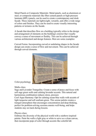 Metal Panels or Composite Materials: Metal panels, such as aluminum or
steel, or composite materials like fiber cement panels or high-pressure
laminate (HPL) panels, can be used to create a contemporary and sleek
facade. These materials are lightweight, versatile, and offer a wide range
of colors and finishes. They can be used to create visually interesting
patterns or textures on the facade.
A facade that describes flow on a building typically refers to the design
and arrangement of elements on the building's exterior that visually
convey a sense of movement or fluidity. This can be achieved through
various architectural and design features. Here are some examples:
Curved Forms: Incorporating curved or undulating shapes in the facade
design can create a sense of flow and movement. This can be achieved
through curved elements.
Color psychology
Maths class;
Sage and Lavender Tranquility: Create a sense of peace and focus with
soft sage green walls and calming lavender accents. This natural and
harmonious combination reduces stress, pressure
Cool Aqua Harmony: Opt for calming ocean blue walls with accents of
light turquoise and soft seafoam green. This serene palette creates a
tranquil atmosphere that encourages concentration and deep thinking,
perfect for problem-solving sessions.omotes well-being, and helps
students stay on track during lessons.
Physics class;
Embrace the diversity of the physical world with a rainbow-inspired
palette. Paint the walls a light gray or white to serve as a clean canvas,
then incorporate pops of color through accents like colorful lab
 