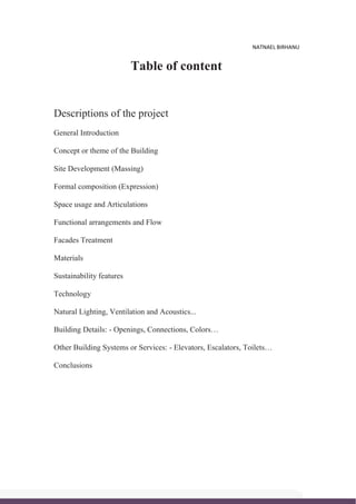 NATNAEL BIRHANU
Table of content
Descriptions of the project
General Introduction
Concept or theme of the Building
Site Development (Massing)
Formal composition (Expression)
Space usage and Articulations
Functional arrangements and Flow
Facades Treatment
Materials
Sustainability features
Technology
Natural Lighting, Ventilation and Acoustics...
Building Details: - Openings, Connections, Colors…
Other Building Systems or Services: - Elevators, Escalators, Toilets…
Conclusions
 