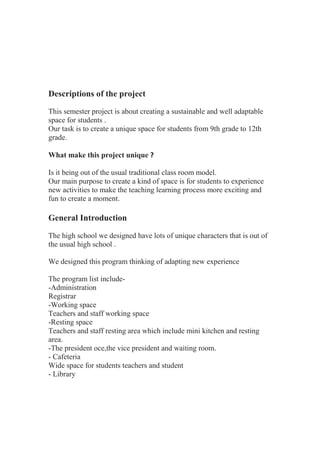 Descriptions of the project
This semester project is about creating a sustainable and well adaptable
space for students .
Our task is to create a unique space for students from 9th grade to 12th
grade.
What make this project unique ?
Is it being out of the usual traditional class room model.
Our main purpose to create a kind of space is for students to experience
new activities to make the teaching learning process more exciting and
fun to create a moment.
General Introduction
The high school we designed have lots of unique characters that is out of
the usual high school .
We designed this program thinking of adapting new experience
The program list include-
-Administration
Registrar
-Working space
Teachers and staff working space
-Resting space
Teachers and staff resting area which include mini kitchen and resting
area.
-The president oce,the vice president and waiting room.
- Cafeteria
Wide space for students teachers and student
- Library
 