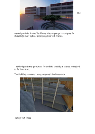 The
second part is in front of the library it is an open greenery space for
students to study outside communicating with friends.
The third part is the quiet place for students to study in silence connected
to the basement.
Two building connected using ramp and circulation area.
-school club space
 