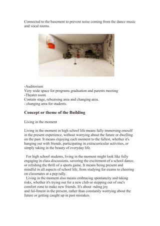 Connected to the basement to prevent noise coming from the dance music
and vocal rooms.
-Auditorium
Very wide space for programs graduation and parents meeting
-Theater room
Contain stage, rehearsing area and changing area.
- changing area for students.
Concept or theme of the Building
Living in the moment
Living in the moment in high school life means fully immersing oneself
in the present experience, without worrying about the future or dwelling
on the past. It means enjoying each moment to the fullest, whether it's
hanging out with friends, participating in extracurricular activities, or
simply taking in the beauty of everyday life.
For high school students, living in the moment might look like fully
engaging in class discussions, savoring the excitement of a school dance,
or relishing the thrill of a sports game. It means being present and
mindful in all aspects of school life, from studying for exams to cheering
on classmates at a pep rally.
Living in the moment also means embracing spontaneity and taking
risks, whether it's trying out for a new club or stepping out of one's
comfort zone to make new friends. It's about -nding joy
and ful-llment in the present, rather than constantly worrying about the
future or getting caught up in past mistakes.
 