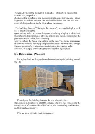Overall, living in the moment in high school life is about making the
most of every experience,
cherishing the friendships and memories made along the way, and -nding
happiness in the here and now. It's a valuable mindset that can lead to a
more ful-lling and meaningful high school experience.
The building theme of "Living in the moment" expressed in high school
life is about seizing the
opportunities and experiences that come with being a high school student.
It emphasizes the importance of being present and making the most of the
present moment, rather than constantly
worrying about the future or dwelling on the past. This theme encourages
students to embrace and enjoy the present moment, whether it be through
forming meaningful relationships, participating in extracurricular
activities, or simply appreciating the time spent in high school.
Site Development (Massing)
The high school we designed was also considering the building around
the site.
We designed the building in order for it to adapt the site .
Designing a high school to adapt to a special site involves considering the
unique needs of the educational institution, the surrounding environment,
and the local community.
We used some steps to guide the process.
 