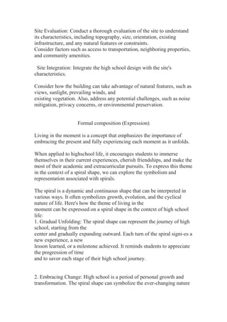 Site Evaluation: Conduct a thorough evaluation of the site to understand
its characteristics, including topography, size, orientation, existing
infrastructure, and any natural features or constraints.
Consider factors such as access to transportation, neighboring properties,
and community amenities.
Site Integration: Integrate the high school design with the site's
characteristics.
Consider how the building can take advantage of natural features, such as
views, sunlight, prevailing winds, and
existing vegetation. Also, address any potential challenges, such as noise
mitigation, privacy concerns, or environmental preservation.
Formal composition (Expression)
Living in the moment is a concept that emphasizes the importance of
embracing the present and fully experiencing each moment as it unfolds.
When applied to highschool life, it encourages students to immerse
themselves in their current experiences, cherish friendships, and make the
most of their academic and extracurricular pursuits. To express this theme
in the context of a spiral shape, we can explore the symbolism and
representation associated with spirals.
The spiral is a dynamic and continuous shape that can be interpreted in
various ways. It often symbolizes growth, evolution, and the cyclical
nature of life. Here's how the theme of living in the
moment can be expressed on a spiral shape in the context of high school
life:
1. Gradual Unfolding: The spiral shape can represent the journey of high
school, starting from the
center and gradually expanding outward. Each turn of the spiral signi-es a
new experience, a new
lesson learned, or a milestone achieved. It reminds students to appreciate
the progression of time
and to savor each stage of their high school journey.
2. Embracing Change: High school is a period of personal growth and
transformation. The spiral shape can symbolize the ever-changing nature
 