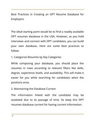 Best Practices in Creating an OPT Resume Database for
Employers
The ideal starting point would be to find a readily available
OPT resumes database in the USA. However, as you hold
interviews and connect with OPT candidates, you can build
your own database. Here are some best practices to
follow:
1. Categorize Resumes by Key Categories
While composing your database, you should place the
resumes in rows according to relevant filters like skills,
degree, experience levels, and availability. This will make it
easier for you while searching for candidates when the
positions arise.
2. Maintaining the Database Current
The information linked with the candidate may be
outdated due to its passage of time. So keep this OPT
resumes database current for having current information.
10
 