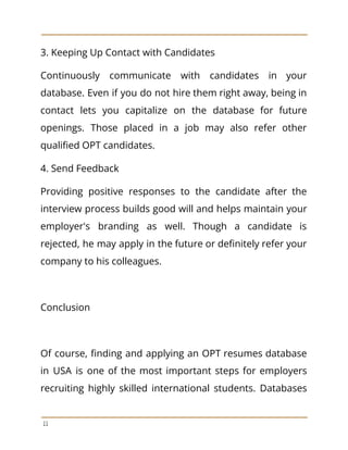 3. Keeping Up Contact with Candidates
Continuously communicate with candidates in your
database. Even if you do not hire them right away, being in
contact lets you capitalize on the database for future
openings. Those placed in a job may also refer other
qualified OPT candidates.
4. Send Feedback
Providing positive responses to the candidate after the
interview process builds good will and helps maintain your
employer's branding as well. Though a candidate is
rejected, he may apply in the future or definitely refer your
company to his colleagues.
Conclusion
Of course, finding and applying an OPT resumes database
in USA is one of the most important steps for employers
recruiting highly skilled international students. Databases
11
 