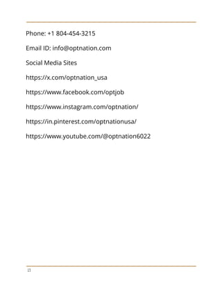 Phone: +1 804-454-3215
Email ID: info@optnation.com
Social Media Sites
https://x.com/optnation_usa
https://www.facebook.com/optjob
https://www.instagram.com/optnation/
https://in.pinterest.com/optnationusa/
https://www.youtube.com/@optnation6022
13
 