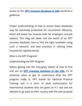 access to the OPT resumes database in USA would be a
goldmine.
Proper understanding of how to access these databases
may be extremely productive for recruitment efficiency,
which will better the chances both for employers and job
seekers. This blog will delve into the worth of an OPT
resumes database, how to find the right candidate using
such a resource, and best practices in utilizing these
resumes for optimal results.
What is the OPT Program?
Understanding the OPT Program
Before getting into the nitty-gritty details of how to find
and use an OPT resumes database in the USA, it's of
immense value to get to understand what the OPT
program really is. OPT stands for Optional Practical
Training and is a form of work authorization for
international students who are given an F-1 visa and are
allowed to go back to their country with the sole purpose
2
 