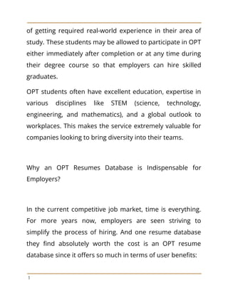 of getting required real-world experience in their area of
study. These students may be allowed to participate in OPT
either immediately after completion or at any time during
their degree course so that employers can hire skilled
graduates.
OPT students often have excellent education, expertise in
various disciplines like STEM (science, technology,
engineering, and mathematics), and a global outlook to
workplaces. This makes the service extremely valuable for
companies looking to bring diversity into their teams.
Why an OPT Resumes Database is Indispensable for
Employers?
In the current competitive job market, time is everything.
For more years now, employers are seen striving to
simplify the process of hiring. And one resume database
they find absolutely worth the cost is an OPT resume
database since it offers so much in terms of user benefits:
3
 