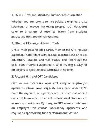 1. This OPT resumes database summarizes information
Whether you are looking to hire software engineers, data
scientists, or maybe marketing people, such databases
cater to a variety of resumes drawn from students
graduating from top-tier universities.
2. Effective Filtering and Search Tools
Unlike most general job boards, most of the OPT resume
databases hold filters with special specifications on skills,
education, location, and visa status. This filters out the
pros from irrelevant applications while making it easy for
employers to spot the best candidate in no time.
3. Focused Hiring of OPT Candidates
OPT resume databases focus exclusively on eligible job
applicants whose work eligibility does exist under OPT.
From the organization's perspective, this is crucial when it
does not know whether or not international students are
in work authorization. By using an OPT resume database,
an employer can choose work-ready applicants who
require no sponsorship for a certain amount of time.
4
 