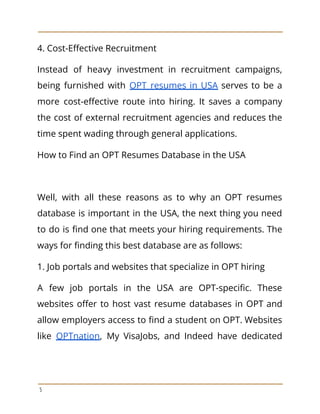 4. Cost-Effective Recruitment
Instead of heavy investment in recruitment campaigns,
being furnished with OPT resumes in USA serves to be a
more cost-effective route into hiring. It saves a company
the cost of external recruitment agencies and reduces the
time spent wading through general applications.
How to Find an OPT Resumes Database in the USA
Well, with all these reasons as to why an OPT resumes
database is important in the USA, the next thing you need
to do is find one that meets your hiring requirements. The
ways for finding this best database are as follows:
1. Job portals and websites that specialize in OPT hiring
A few job portals in the USA are OPT-specific. These
websites offer to host vast resume databases in OPT and
allow employers access to find a student on OPT. Websites
like OPTnation, My VisaJobs, and Indeed have dedicated
5
 