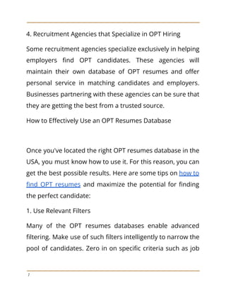 4. Recruitment Agencies that Specialize in OPT Hiring
Some recruitment agencies specialize exclusively in helping
employers find OPT candidates. These agencies will
maintain their own database of OPT resumes and offer
personal service in matching candidates and employers.
Businesses partnering with these agencies can be sure that
they are getting the best from a trusted source.
How to Effectively Use an OPT Resumes Database
Once you've located the right OPT resumes database in the
USA, you must know how to use it. For this reason, you can
get the best possible results. Here are some tips on how to
find OPT resumes and maximize the potential for finding
the perfect candidate:
1. Use Relevant Filters
Many of the OPT resumes databases enable advanced
filtering. Make use of such filters intelligently to narrow the
pool of candidates. Zero in on specific criteria such as job
7
 
