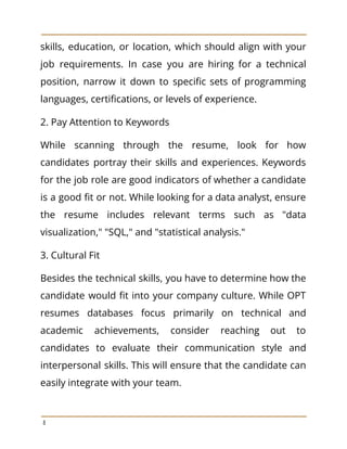 skills, education, or location, which should align with your
job requirements. In case you are hiring for a technical
position, narrow it down to specific sets of programming
languages, certifications, or levels of experience.
2. Pay Attention to Keywords
While scanning through the resume, look for how
candidates portray their skills and experiences. Keywords
for the job role are good indicators of whether a candidate
is a good fit or not. While looking for a data analyst, ensure
the resume includes relevant terms such as "data
visualization," "SQL," and "statistical analysis."
3. Cultural Fit
Besides the technical skills, you have to determine how the
candidate would fit into your company culture. While OPT
resumes databases focus primarily on technical and
academic achievements, consider reaching out to
candidates to evaluate their communication style and
interpersonal skills. This will ensure that the candidate can
easily integrate with your team.
8
 