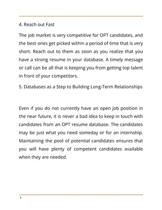 4. Reach out Fast
The job market is very competitive for OPT candidates, and
the best ones get picked within a period of time that is very
short. Reach out to them as soon as you realize that you
have a strong resume in your database. A timely message
or call can be all that is keeping you from getting top talent
in front of your competitors.
5. Databases as a Step to Building Long-Term Relationships
Even if you do not currently have an open job position in
the near future, it is never a bad idea to keep in touch with
candidates from an OPT resume database. The candidates
may be just what you need someday or for an internship.
Maintaining the pool of potential candidates ensures that
you will have plenty of competent candidates available
when they are needed.
9
 
