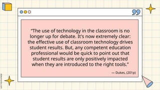 “The use of technology in the classroom is no
longer up for debate. It's now extremely clear:
the effective use of classroom technology drives
student results. But, any competent education
professional would be quick to point out that
student results are only positively impacted
when they are introduced to the right tools.”
― Dukes, (201p)
 