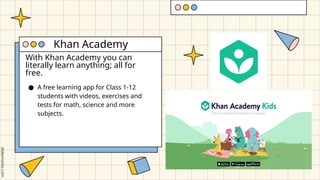 With Khan Academy you can
literally learn anything; all for
free.
● A free learning app for Class 1-12
students with videos, exercises and
tests for math, science and more
subjects.
Khan Academy
 