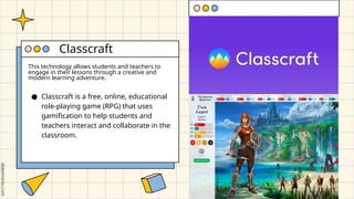 This technology allows students and teachers to
engage in their lessons through a creative and
modern learning adventure.
● Classcraft is a free, online, educational
role-playing game (RPG) that uses
gamification to help students and
teachers interact and collaborate in the
classroom.
Classcraft
 