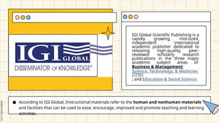 IGI Global Scientific Publishing is a
rapidly growing, mid-sized,
independent international
academic publisher dedicated to
releasing high-quality, peer-
reviewed scholarly research
publications in the three major
academic subject areas of
Business & Management;
Science, Technology, & Medicine
(STM)
; and Education & Social Science.
● According to IGI Global, Instructional materials refer to the human and nonhuman materials
and facilities that can be used to ease, encourage, improved and promote teaching and learning
activities.
 