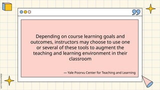 Depending on course learning goals and
outcomes, instructors may choose to use one
or several of these tools to augment the
teaching and learning environment in their
classroom
― Yale Poorvu Center for Teaching and Learning
 
