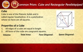 Common Prism: Cube and Rectangular Parallelepiped
Cube
Cube is one of the Platonic Solids and is
called regular hexahedron. It is a polyhedron
whose six faces are all squares.
Properties of a Cube
1. All edges of a cube are equal in length.
2. All faces of the cube are congruent squares.
Volume: Total Area: Face Diagonal: Space Diagonal:
 