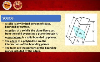 SOLIDS
• A solid is any limited portion of space,
bounded by surface.
• A section of a solid is the plane figure cut
from the solid by passing a plane through it.
• A polyhedron is a solid bounded by planes.
• The edges of a polyhedron are the
intersections of the bounding planes.
• The faces are the portions of the bounding
planes included by the edges.
 