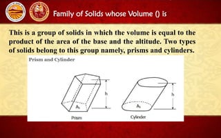Family of Solids whose Volume () is
This is a group of solids in which the volume is equal to the
product of the area of the base and the altitude. Two types
of solids belong to this group namely, prisms and cylinders.
 