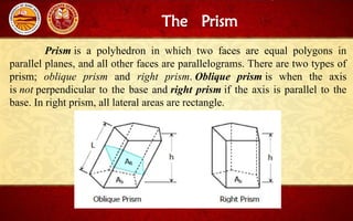 The Prism
Prism is a polyhedron in which two faces are equal polygons in
parallel planes, and all other faces are parallelograms. There are two types of
prism; oblique prism and right prism. Oblique prism is when the axis
is not perpendicular to the base and right prism if the axis is parallel to the
base. In right prism, all lateral areas are rectangle.
 