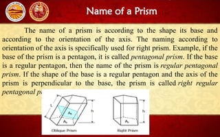 Name of a Prism
The name of a prism is according to the shape its base and
according to the orientation of the axis. The naming according to
orientation of the axis is specifically used for right prism. Example, if the
base of the prism is a pentagon, it is called pentagonal prism. If the base
is a regular pentagon, then the name of the prism is regular pentagonal
prism. If the shape of the base is a regular pentagon and the axis of the
prism is perpendicular to the base, the prism is called right regular
pentagonal prism.
 