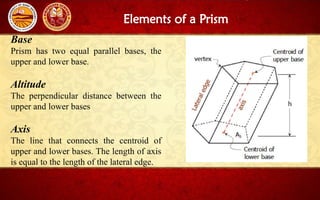 Elements of a Prism
Base
Prism has two equal parallel bases, the
upper and lower base.
Altitude
The perpendicular distance between the
upper and lower bases
Axis
The line that connects the centroid of
upper and lower bases. The length of axis
is equal to the length of the lateral edge.
 